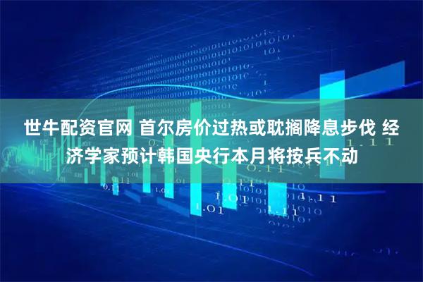 世牛配资官网 首尔房价过热或耽搁降息步伐 经济学家预计韩国央行本月将按兵不动