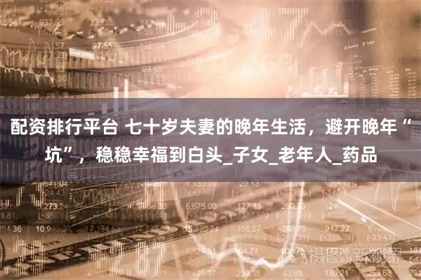 配资排行平台 七十岁夫妻的晚年生活，避开晚年“坑”，稳稳幸福到白头_子女_老年人_药品