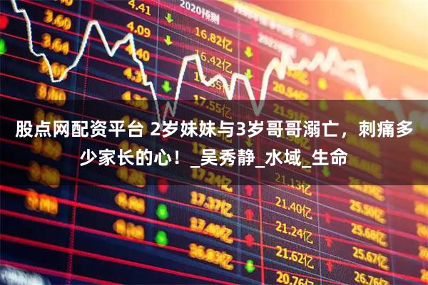 股点网配资平台 2岁妹妹与3岁哥哥溺亡，刺痛多少家长的心！_吴秀静_水域_生命
